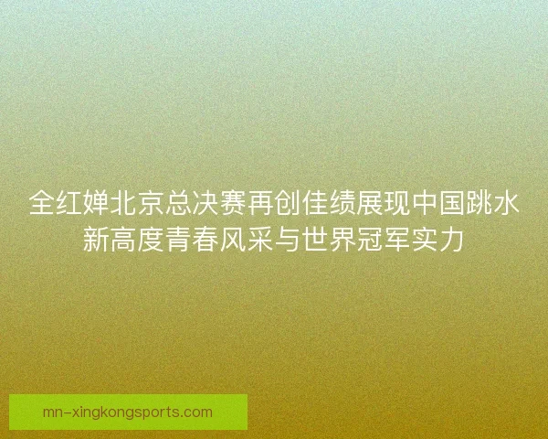 全红婵北京总决赛再创佳绩展现中国跳水新高度青春风采与世界冠军实力