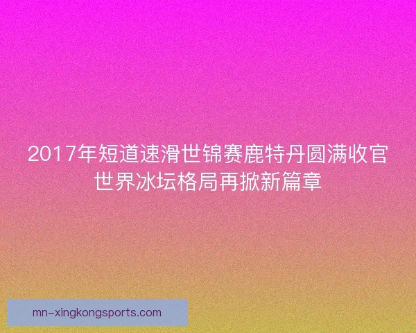 2017年短道速滑世锦赛鹿特丹圆满收官世界冰坛格局再掀新篇章 2017年短道速滑世锦赛鹿特丹圆满收官世界冰坛格局再掀新篇章