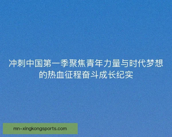 冲刺中国第一季聚焦青年力量与时代梦想的热血征程奋斗成长纪实