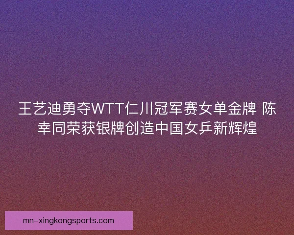 王艺迪勇夺WTT仁川冠军赛女单金牌 陈幸同荣获银牌创造中国女乒新辉煌