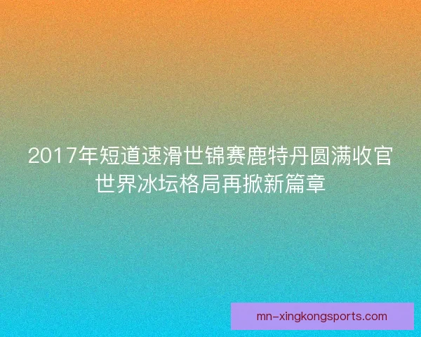 2017年短道速滑世锦赛鹿特丹圆满收官世界冰坛格局再掀新篇章
