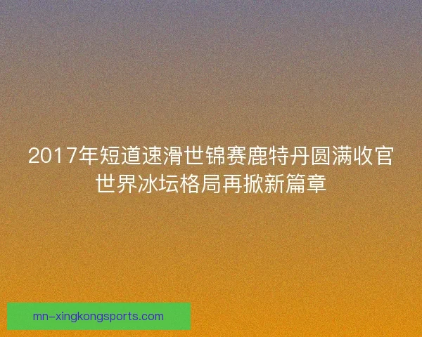 2017年短道速滑世锦赛鹿特丹圆满收官世界冰坛格局再掀新篇章