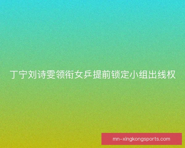 丁宁刘诗雯领衔女乒提前锁定小组出线权 丁宁刘诗雯领衔女乒提前锁定小组出线权