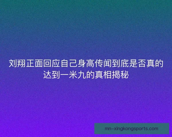 刘翔正面回应自己身高传闻到底是否真的达到一米九的真相揭秘